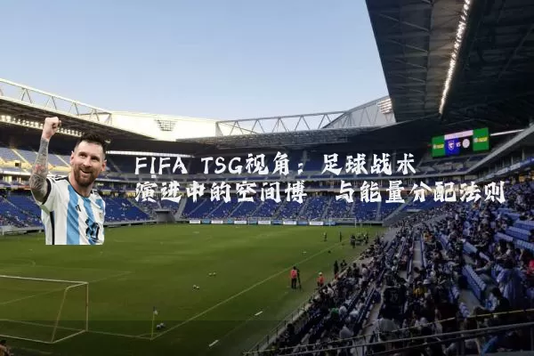 FIFA TSG视角:足球战术演进中的空间博弈与能量分配法则